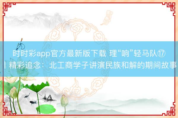 時時彩app官方最新版下載 理“響”輕馬隊?丨精彩追念：北工商學子講演民族和解的期間故事
