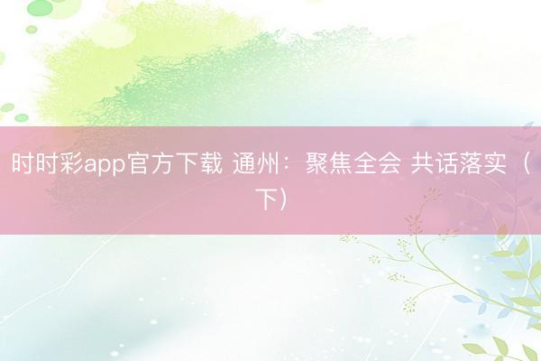 時時彩app官方下載 通州：聚焦全會 共話落實（下）