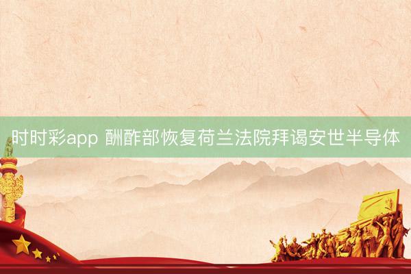 時時彩app 酬酢部恢復(fù)荷蘭法院拜謁安世半導(dǎo)體