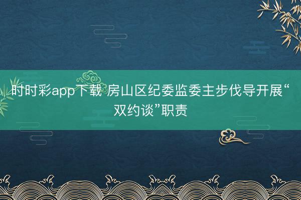 時時彩app下載 房山區紀委監委主步伐導開展“雙約談”職責