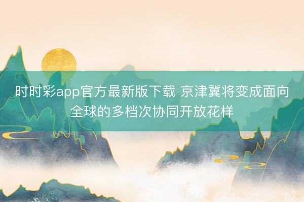 時(shí)時(shí)彩app官方最新版下載 京津冀將變成面向全球的多檔次協(xié)同開放花樣