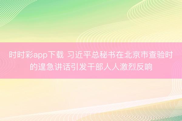 時時彩app下載 習近平總秘書在北京市查驗時的遑急講話引發干部人人激烈反響