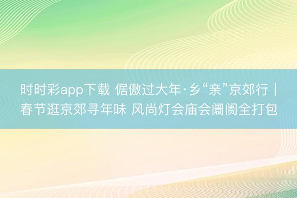 時時彩app下載 倨傲過大年·鄉“親”京郊行｜春節逛京郊尋年味 風尚燈會廟會阛阓全打包