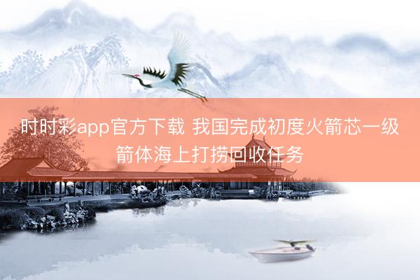 時時彩app官方下載 我國完成初度火箭芯一級箭體海上打撈回收任務