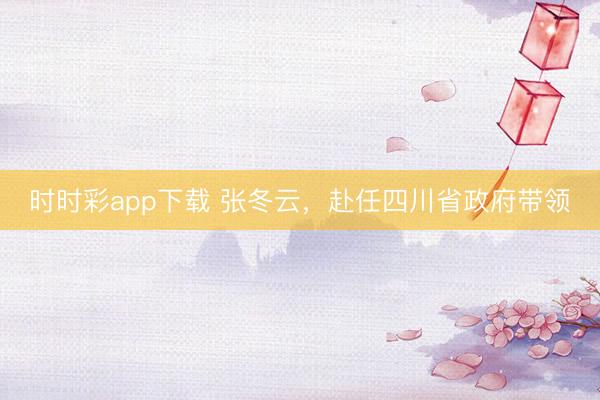 時(shí)時(shí)彩app下載 張冬云，赴任四川省政府帶領(lǐng)