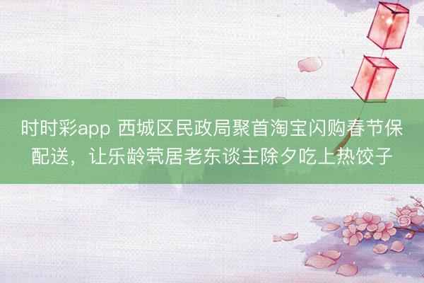 時時彩app 西城區民政局聚首淘寶閃購春節保配送，讓樂齡煢居老東談主除夕吃上熱餃子
