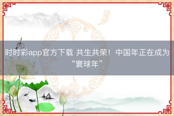 時(shí)時(shí)彩app官方下載 共生共榮！中國年正在成為“寰球年”