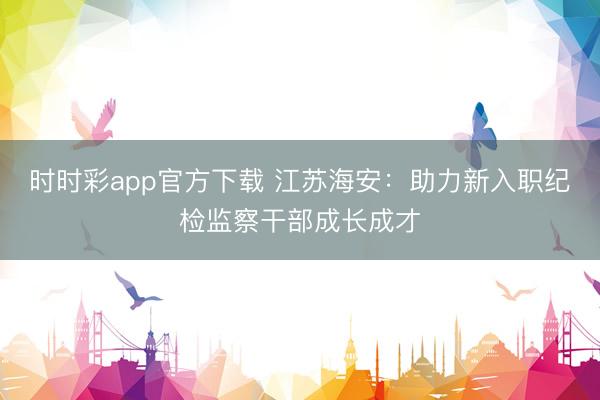 時(shí)時(shí)彩app官方下載 江蘇海安:助力新入職紀(jì)檢監(jiān)察干部成長成才