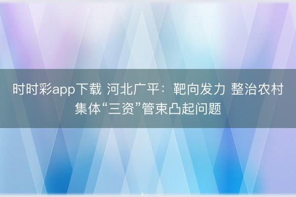 時時彩app下載 河北廣平:靶向發(fā)力 整治農(nóng)村集體“三資”管束凸起問題