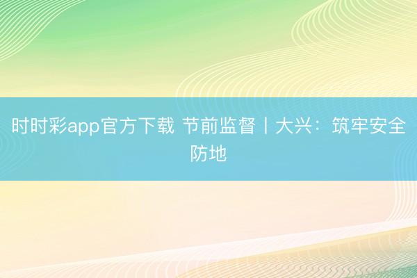 時(shí)時(shí)彩app官方下載 節(jié)前監(jiān)督丨大興：筑牢安全防地
