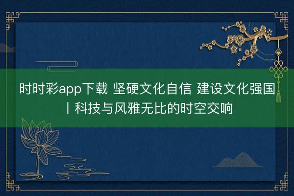 時時彩app下載 堅硬文化自信 建設文化強國丨科技與風雅無比的時空交響