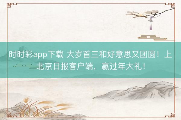 時時彩app下載 大歲首三和好意思又團圓！上北京日報客戶端，<a href=