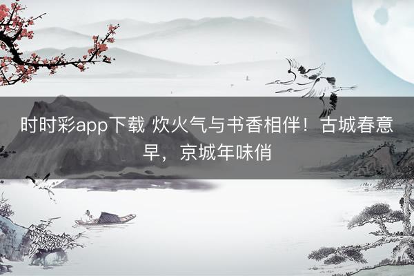 時時彩app下載 炊火氣與書香相伴！古城春意早，京城年味俏
