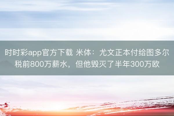 時時彩app官方下載 米體：尤文正本付給圖多爾稅前800萬薪水，但他毀滅了半年300萬歐
