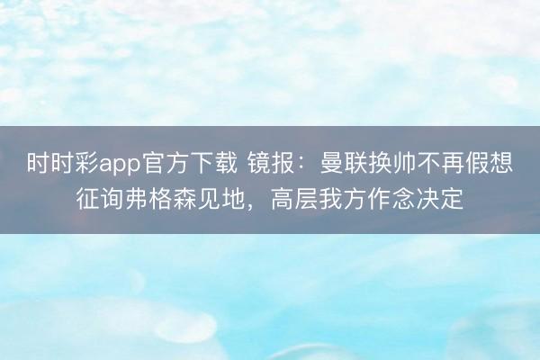時時彩app官方下載 鏡報：曼聯換帥不再假想征詢弗格森見地，高層我方作念決定