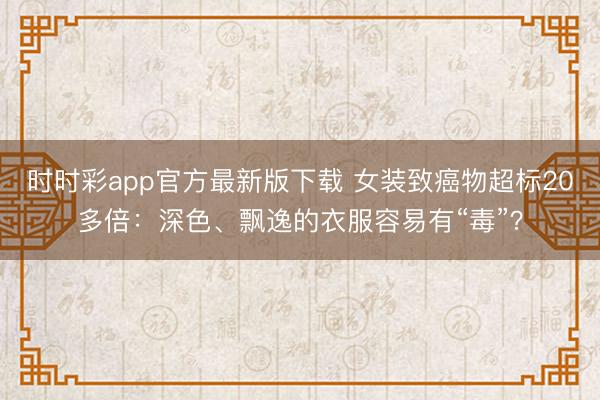 時(shí)時(shí)彩app官方最新版下載 女裝致癌物超標(biāo)20多倍：深色、飄逸的衣服容易有“毒”？