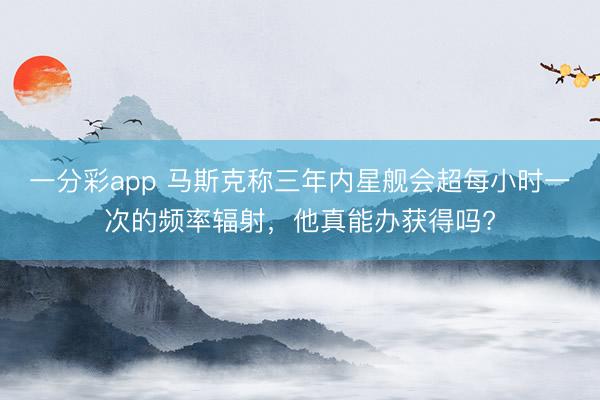 一分彩app 馬斯克稱三年內星艦會超每小時一次的頻率輻射，他真能辦獲得嗎?