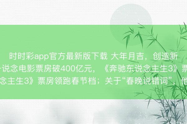 時時彩app官方最新版下載 大年月吉，創(chuàng)造新記載！沈騰贏麻了，一說念電影票房破400億元，《奔馳東說念主生3》票房領(lǐng)跑春節(jié)檔；關(guān)于“春晚說錯詞”，他這么恢復(fù)……