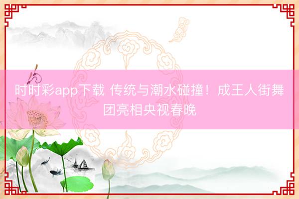 時時彩app下載 傳統與潮水碰撞！成王人街舞團亮相央視春晚