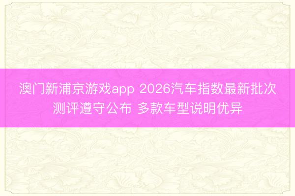 澳門新浦京游戲app 2026汽車指數(shù)最新批次測評遵守公布 多款車型說明優(yōu)異