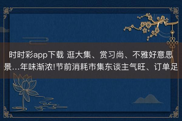 時時彩app下載 逛大集、賞習尚、不雅好意思景…年味漸濃!節前消耗市集東談主氣旺、訂單足