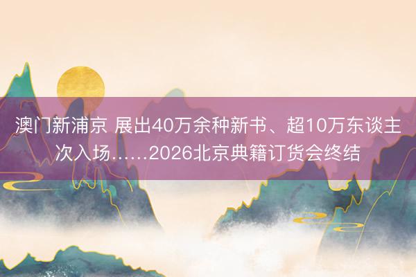 澳門新浦京 展出40萬余種新書、超10萬東談主次入場……2026北京典籍訂貨會終結