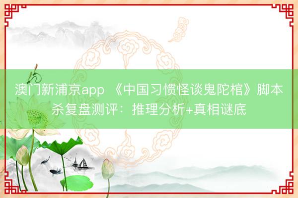 澳門新浦京app 《中國(guó)習(xí)慣怪談鬼陀棺》腳本殺復(fù)盤測(cè)評(píng)：推理分析+真相謎底