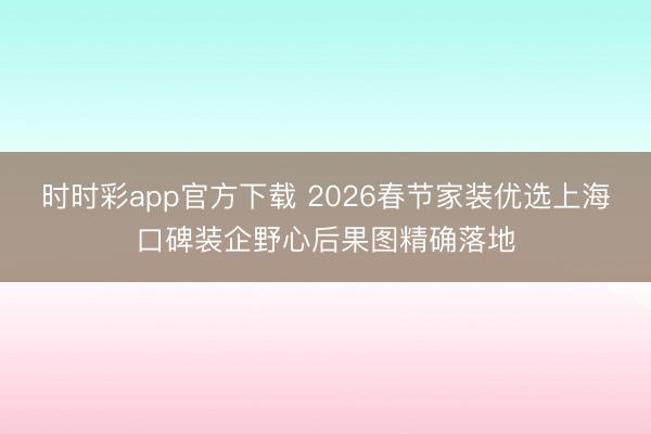 時時彩app官方下載 2026春節家裝優選上?？诒b企野心后果圖精確落地