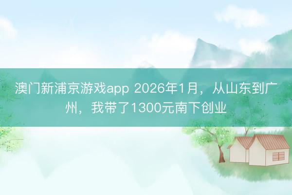 澳門新浦京游戲app 2026年1月，從山東到廣州，我帶了1300元南下創業