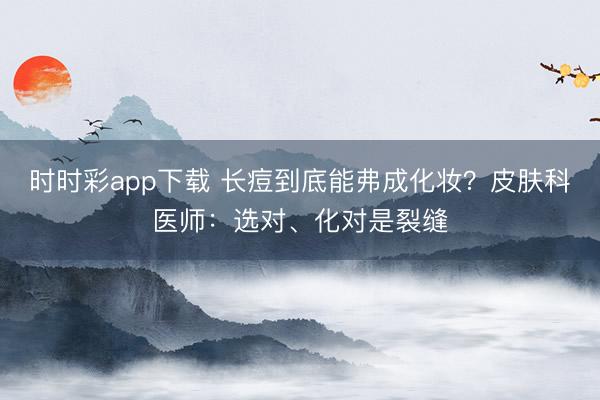 時時彩app下載 長痘到底能弗成化妝?皮膚科醫師:選對、化對是裂縫