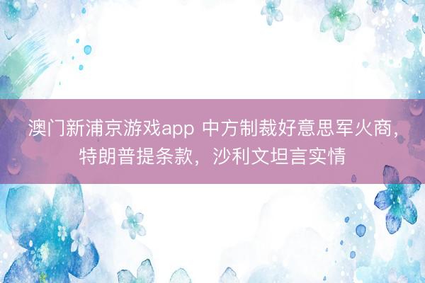 澳門新浦京游戲app 中方制裁好意思軍火商，特朗普提條款，沙利文坦言實情