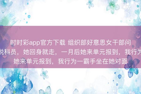 時時彩app官方下載 組織部好意思女干部問我是不是正處,我說科員,她回身就走,一月后她來單元報到,我行為一霸手坐在她對面