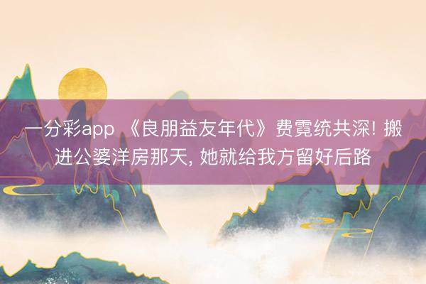 一分彩app 《良朋益友年代》費霓統共深! 搬進公婆洋房那天, 她就給我方留好后路