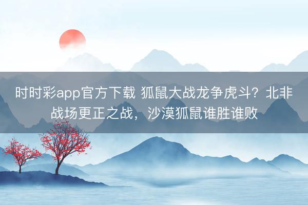 時時彩app官方下載 狐鼠大戰龍爭虎斗？北非戰場更正之戰，沙漠狐鼠誰勝誰敗