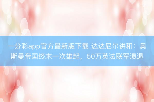 一分彩app官方最新版下載 達達尼爾講和：奧斯曼帝國終末一次雄起，50萬英法聯軍潰退